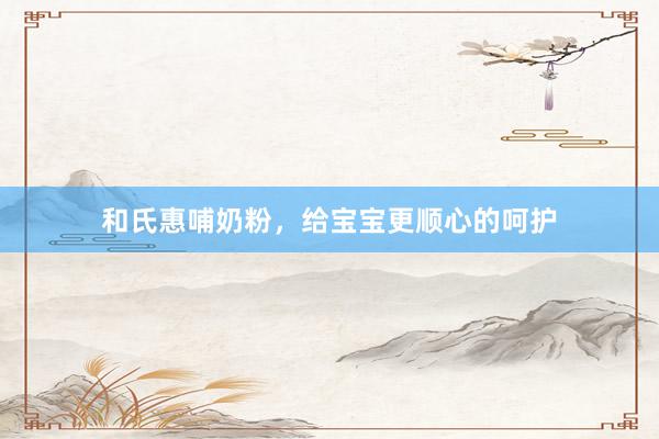 和氏惠哺奶粉，给宝宝更顺心的呵护