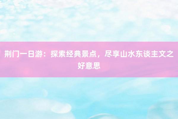 荆门一日游：探索经典景点，尽享山水东谈主文之好意思